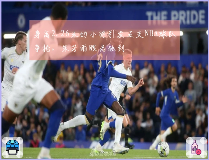 身高2.26米的小将引发五支NBA球队争抢，朱芳雨眼光独到
