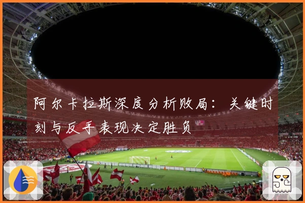 阿尔卡拉斯深度分析败局：关键时刻与反手表现决定胜负