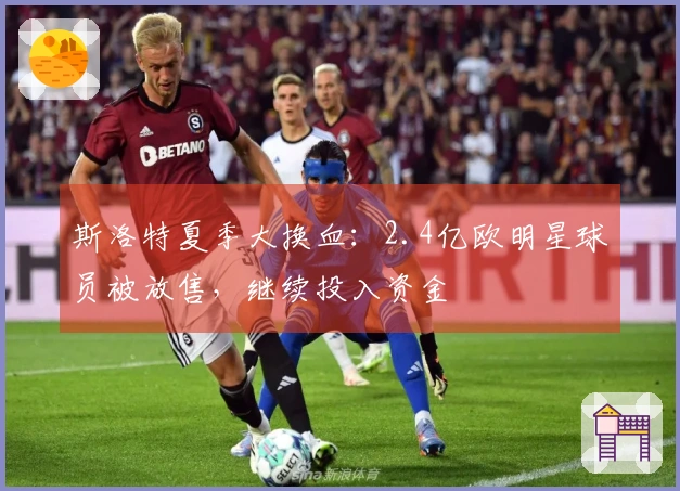 斯洛特夏季大换血：2.4亿欧明星球员被放售，继续投入资金