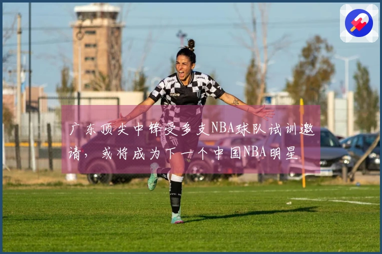 广东顶尖中锋受多支NBA球队试训邀请，或将成为下一个中国NBA明星
