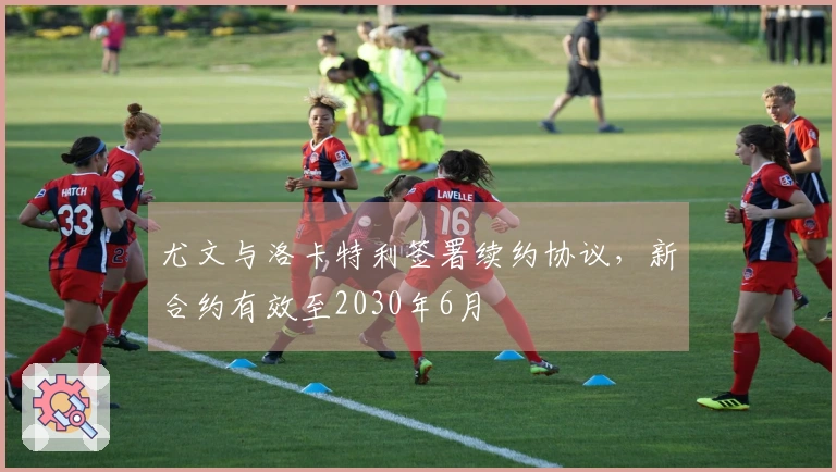 尤文与洛卡特利签署续约协议，新合约有效至2030年6月
