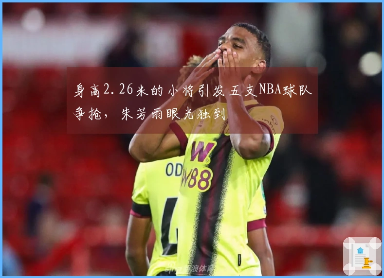 身高2.26米的小将引发五支NBA球队争抢，朱芳雨眼光独到