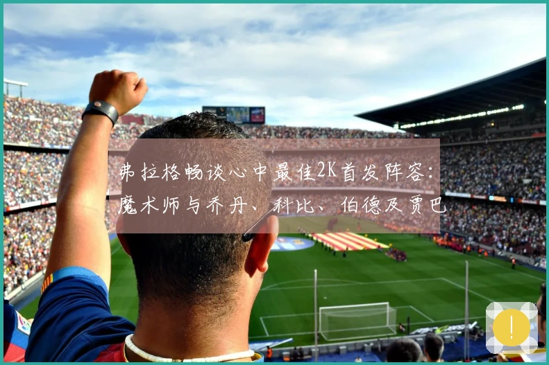弗拉格畅谈心中最佳2K首发阵容：魔术师与乔丹、科比、伯德及贾巴尔同场作战