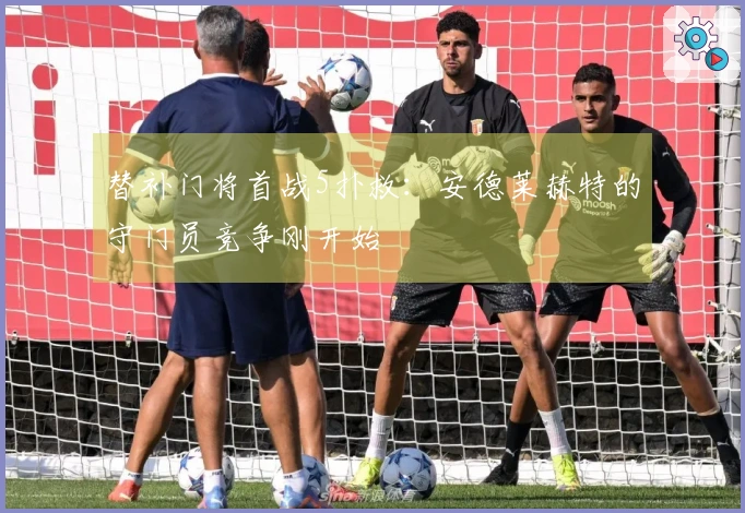替补门将首战5扑救：安德莱赫特的守门员竞争刚开始