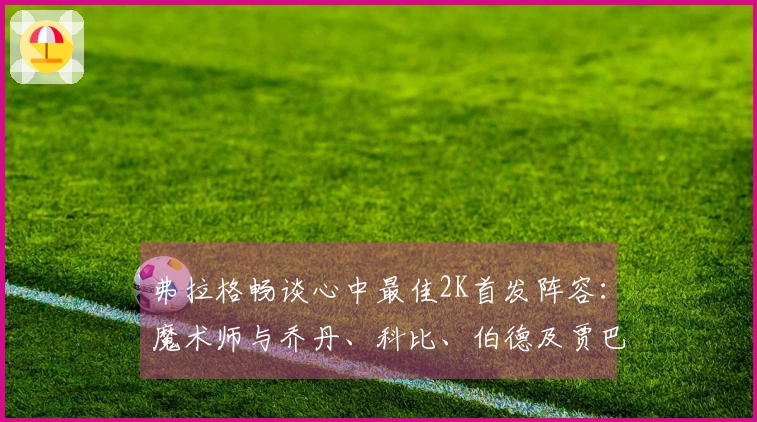 弗拉格畅谈心中最佳2K首发阵容：魔术师与乔丹、科比、伯德及贾巴尔同场作战