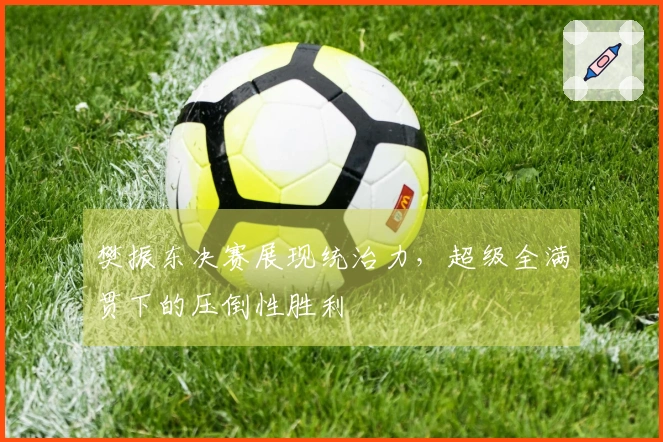 樊振东决赛展现统治力，超级全满贯下的压倒性胜利