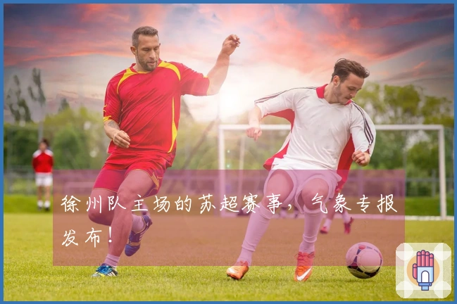 徐州队主场的苏超赛事，气象专报发布！