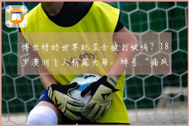 博尔特的世界纪录会被打破吗？18岁澳洲飞人崭露头角，绰号“痛风”！
