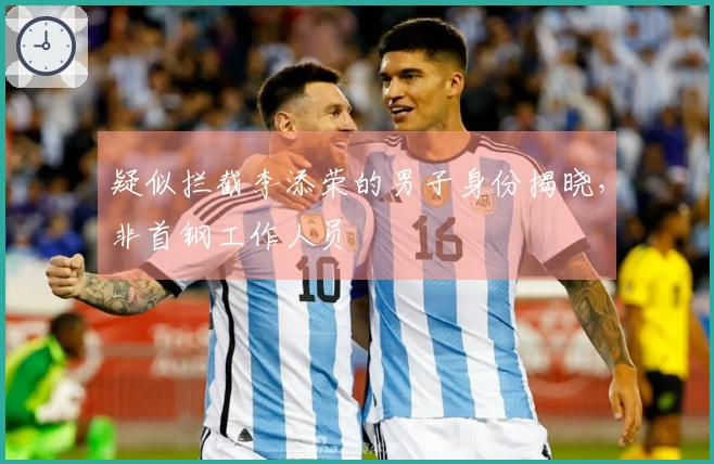 疑似拦截李添荣的男子身份揭晓，非首钢工作人员