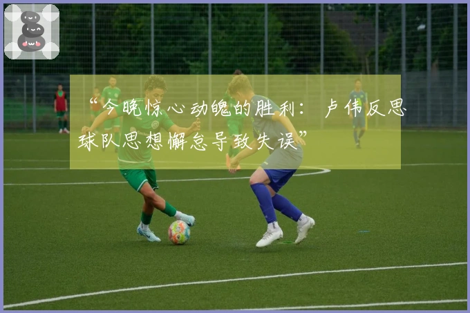 “今晚惊心动魄的胜利：卢伟反思球队思想懈怠导致失误”