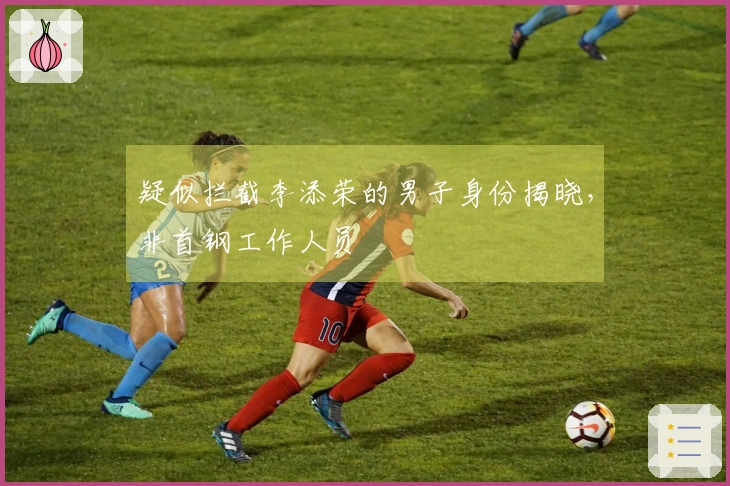 疑似拦截李添荣的男子身份揭晓，非首钢工作人员